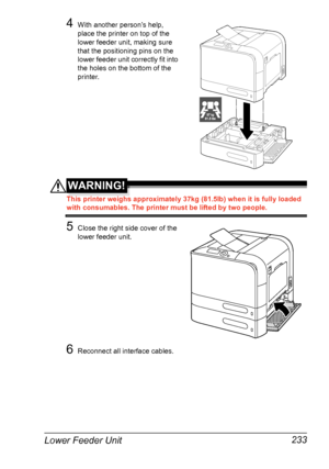 Page 247Lower Feeder Unit 233
4With another person’s help, 
place the printer on top of the 
lower feeder unit, making sure 
that the positioning pins on the 
lower feeder unit correctly fit into 
the holes on the bottom of the 
printer.
WARNING!
This printer weighs approximately 37kg (81.5lb) when it is fully loaded 
with consumables. The printer must be lifted by two people.
5Close the right side cover of the 
lower feeder unit.
6Reconnect all interface cables.
37 kg37 kg81.5 lbs81.5 lbs
Downloaded From...