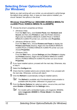 Page 26Selecting Driver Options/Defaults (for Windows) 12
Selecting Driver Options/Defaults 
(for Windows)
Before you start working with your printer, you are advised to verify/change 
the default driver settings. Also, in case you have options installed, you 
should “declare” the options in the driver.
Windows Vista/XP/Server 2003/2000 (KONICA MINOLTA 
mc4650 PCL6, KONICA MINOLTA mc4650PS)
1Choose the driver’s properties as follows:
–(Windows Vista)
From the Start menu, click Control Panel, then Hardware and...