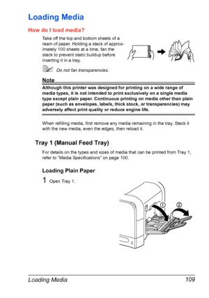 Page 123Loading Media 109
Loading Media 
How do I load media?
Take off the top and bottom sheets of a 
ream of paper. Holding a stack of approx-
imately 100 sheets at a time, fan the 
stack to prevent static buildup before 
inserting it in a tray.
Do not fan transparencies.
Note
Although this printer was designed for printing on a wide range of 
media types, it is not intended to print exclusively on a single media 
type except plain paper. Continuous printing on media other than plain 
paper (such as...