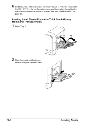 Page 128Loading Media 114
6Select PAPER MENU/PAPER SOURCE/TRAY 1/PAPER SIZE and 
PAPER TYPE in the configuration menu, and then select the setting for 
the size and type of media that is loaded. See also “PAPER MENU” on 
page 37.
Loading Label Sheets/Postcards/Thick Stock/Glossy 
Media and Transparencies
1Open Tray 1.
2Slide the media guides to pro-
vide more space between them.
Downloaded From ManualsPrinter.com Manuals 