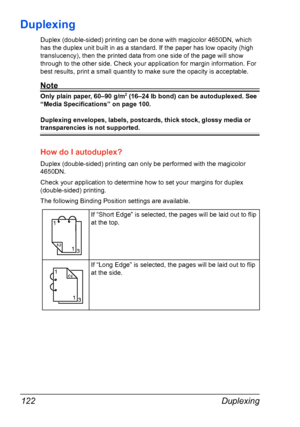 Page 136Duplexing 122
Duplexing
Duplex (double-sided) printing can be done with magicolor 4650DN, which 
has the duplex unit built in as a standard. If the paper has low opacity (high 
translucency), then the printed data from one side of the page will show 
through to the other side. Check your application for margin information. For 
best results, print a small quantity to make sure the opacity is acceptable.
Note
Only plain paper, 60–90 g/m2 (16–24 lb bond) can be autoduplexed. See 
“Media Specifications” on...