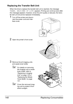 Page 162Replacing Consumables 148
Replacing the Transfer Belt Unit
When the time to replace the transfer belt unit is reached, the message 
TRANS. BELT/END OF LIFE appears. Printing can continue even after 
this message appears; however, since the print quality is reduced, the trans-
fer belt unit should be replaced immediately.
1Turn off the printer and discon-
nect the power cord and inter-
face cover.
2Open the printer’s front cover.
3Remove the all imaging units 
and waste toner bottle.
For details on...