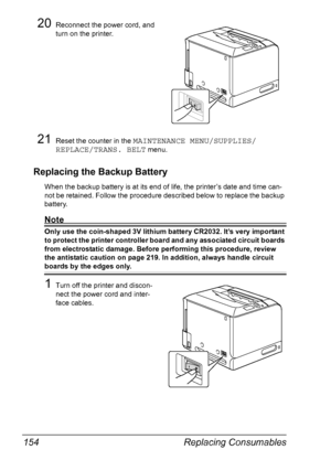 Page 168Replacing Consumables 154
20Reconnect the power cord, and 
turn on the printer.
21Reset the counter in the MAINTENANCE MENU/SUPPLIES/
REPLACE/TRANS. BELT
 menu.
Replacing the Backup Battery
When the backup battery is at its end of life, the printer’s date and time can-
not be retained. Follow the procedure described below to replace the backup 
battery.
Note
Only use the coin-shaped 3V lithium battery CR2032. It’s very important 
to protect the printer controller board and any associated circuit boards...