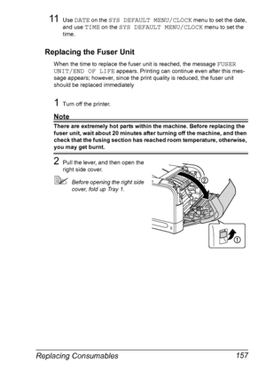 Page 171Replacing Consumables 157
11Use DATE on the SYS DEFAULT MENU/CLOCK menu to set the date, 
and use 
TIME on the SYS DEFAULT MENU/CLOCK menu to set the 
time.
Replacing the Fuser Unit
When the time to replace the fuser unit is reached, the message FUSER 
UNIT/END OF LIFE
 appears. Printing can continue even after this mes-
sage appears; however, since the print quality is reduced, the fuser unit 
should be replaced immediately
1Turn off the printer.
Note
There are extremely hot parts within the machine....