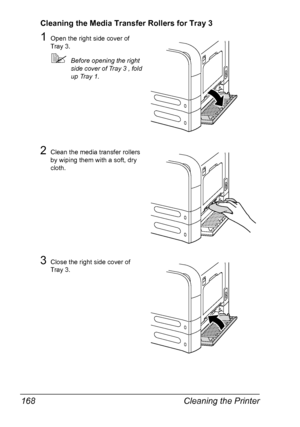 Page 182Cleaning the Printer 168
Cleaning the Media Transfer Rollers for Tray 3
1Open the right side cover of 
Tray 3.
Before opening the right 
side cover of Tray 3 , fold 
up Tray 1.
2Clean the media transfer rollers 
by wiping them with a soft, dry 
cloth.
3Close the right side cover of 
Tray 3.
Downloaded From ManualsPrinter.com Manuals 