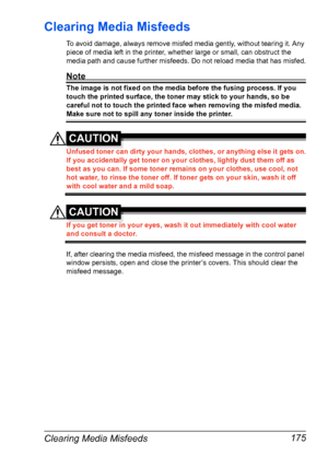 Page 189Clearing Media Misfeeds 175
Clearing Media Misfeeds 
To avoid damage, always remove misfed media gently, without tearing it. Any 
piece of media left in the printer, whether large or small, can obstruct the 
media path and cause further misfeeds. Do not reload media that has misfed.
Note
The image is not fixed on the media before the fusing process. If you 
touch the printed surface, the toner may stick to your hands, so be 
careful not to touch the printed face when removing the misfed media. 
Make sure...