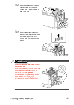 Page 199Clearing Media Misfeeds 185
If the misfed media cannot 
be removed by pulling it 
down, pull it from the top of 
the fuser unit.
If the paper becomes crin-
kled and jammed in the fuser 
unit, open the fuser unit 
cover, and then remove the 
paper.
CAUTION
The area around the fuser unit is 
extremely hot.
Touching anything other than the 
indicated levers may result in 
burns. If you get burned, 
immediately cool the skin under 
cold water, and then seek 
professional medical attention.
Downloaded From...