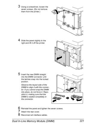 Page 235Dual In-Line Memory Module (DIMM) 221
3Using a screwdriver, loosen the 
seven screws. (Do not remove 
them from the printer.)
4Slide the panel slightly to the 
right and lift it off the printer.
5Insert the new DIMM straight 
into the DIMM connector until 
the latches snap into the locked 
position.
Observe the keyed side of the 
DIMM to align it with the connec-
tor. If you cannot snap the DIMM 
into place, do not force it. Repo-
sition it, making sure that the 
DIMM is seated completely in 
the...