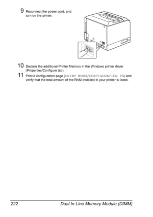 Page 236Dual In-Line Memory Module (DIMM) 222
9Reconnect the power cord, and 
turn on the printer.
10Declare the additional Printer Memory in the Windows printer driver 
(Properties/Configure tab).
11Print a configuration page (PRINT MENU/CONFIGURATION PG) and 
verify that the total amount of the RAM installed in your printer is listed.
Downloaded From ManualsPrinter.com Manuals 