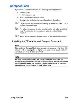 Page 241CompactFlash 227
CompactFlash
If you install a CompactFlash card, the followings can be performed:
–Collate printing
–Fonts forms download
–User Authentication/Account Track
–Direct printing (including the use of PageScope Direct Print)
Only CompactFlash cards with a capacity of 256 MB, 512 MB, 1 GB, 2 
GB or 4 GB can be used.
The job printing/saving function is not available with a CompactFlash 
card. These functions require that an optional hard disk kit be 
installed.
A hard disk kit and a CF...