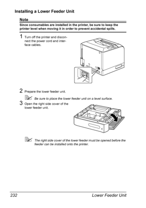 Page 246Lower Feeder Unit 232
Installing a Lower Feeder Unit 
Note
Since consumables are installed in the printer, be sure to keep the 
printer level when moving it in order to prevent accidental spills.
1Turn off the printer and discon-
nect the power cord and inter-
face cables.
2Prepare the lower feeder unit.
Be sure to place the lower feeder unit on a level surface.
3Open the right side cover of the 
lower feeder unit.
The right side cover of the lower feeder must be opened before the 
feeder can be...