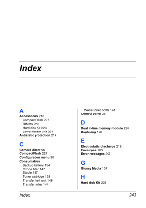 Page 257Index
Index243
A
Accessories 218
CompactFlash 227
DIMMs 220
Hard disk Kit 223
Lower feeder unit 231
Antistatic protection 219
C
Camera direct 96
CompactFlash 227
Configuration menu 30
Consumables
Backup battery 154
Ozone filter 147
Staple 157
Toner cartridge 128
Transfer belt unit 148
Transfer roller 144Waste toner bottle 141
Control panel 26
D
Dual in-line memory module 220
Duplexing 122
E
Electrostatic discharge 219
Envelopes 103
Error messages 207
G
Glossy Media 107
H
Hard disk Kit 223
Downloaded From...