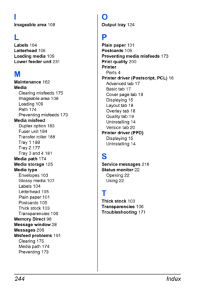 Page 258Index 244
I
Imageable area 108
L
Labels 104
Letterhead 105
Loading media 109
Lower feeder unit 231
M
Maintenance 162
Media
Clearing misfeeds 175
Imageable area 108
Loading 109
Path 174
Preventing misfeeds 173
Media misfeed
Duplex option 183
Fuser unit 184
Transfer roller 188
Tray 1 188
Tray 2 177
Tray 3 and 4 181
Media path 174
Media storage 125
Media type
Envelopes 103
Glossy media 107
Labels 104
Letterhead 105
Plain paper 101
Postcards 105
Thick stock 103
Transparencies 106
Memory Direct 98
Message...