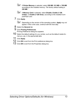 Page 27Selecting Driver Options/Defaults (for Windows) 13
If Printer Memory is selected, select 256 MB, 512 MB or 768 MB 
according to the installed memory. The factory default setting is 
256 MB.
If Memory Card is selected, select Disable, Enable (1 GB 
Under), or Enable (1 GB Over), according to the installed Com-
pactFlash card.
7Click Apply.
Depending on the version of the operating system, Apply may not 
appear. If this is the case, continue with the next step.
8Select the General tab.
9Click Printing...