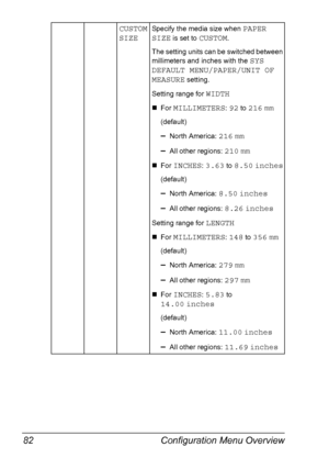 Page 96Configuration Menu Overview 82
CUSTOM 
SIZESpecify the media size when PAPER 
SIZE
 is set to CUSTOM.
The setting units can be switched between 
millimeters and inches with the 
SYS 
DEFAULT MENU/PAPER/UNIT OF 
MEASURE
 setting.
Setting range for 
WIDTH
„For MILLIMETERS: 92 to 216 mm
(default)
–North America: 216 mm
–All other regions: 210 mm
„For INCHES: 3.63 to 8.50 inches
(default)
–North America: 8.50 inches
–All other regions: 8.26 inches
Setting range for LENGTH
„For MILLIMETERS: 148 to 356 mm...