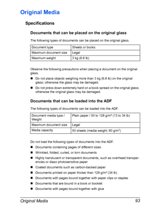 Page 105Original Media 93
Original Media
Specifications
Documents that can be placed on the original glass
The following types of documents can be placed on the original glass.
Observe the following precautions when placing a document on the original 
glass.
„Do not place objects weighing more than 3 kg (6.6 lb) on the original 
glass; otherwise the glass may be damaged.
„Do not press down extremely hard on a book spread on the original glass; 
otherwise the original glass may be damaged.
Documents that can be...