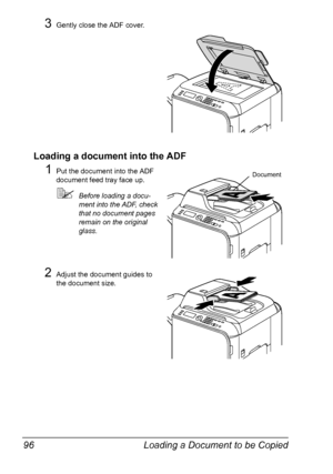 Page 108Loading a Document to be Copied 96
3Gently close the ADF cover.
Loading a document into the ADF
1Put the document into the ADF 
document feed tray face up.
Before loading a docu-
ment into the ADF, check 
that no document pages 
remain on the original 
glass.
2Adjust the document guides to 
the document size.
Document
Downloaded From ManualsPrinter.com Manuals 