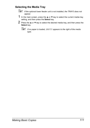 Page 123Making Basic Copies 111 Selecting the Media Tray
If the optional lower feeder unit is not installed, the TRAY3 does not 
appear.
1In the main screen, press the + or , key to select the current media tray 
setting, and then press the Select key.
2Press the + or , key to select the desired media tray, and then press the 
Select key.
If no paper is loaded, EMPTY appears to the right of the media 
type.
Downloaded From ManualsPrinter.com Manuals 