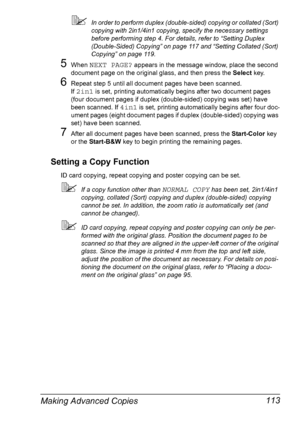 Page 125Making Advanced Copies 113
In order to perform duplex (double-sided) copying or collated (Sort) 
copying with 2in1/4in1 copying, specify the necessary settings 
before performing step 4. For details, refer to “Setting Duplex 
(Double-Sided) Copying” on page 117 and “Setting Collated (Sort) 
Copying” on page 119.
5When NEXT PAGE? appears in the message window, place the second 
document page on the original glass, and then press the Select key.
6Repeat step 5 until all document pages have been scanned....