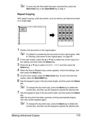 Page 127Making Advanced Copies 115
To print only the front sides that were scanned first, press the 
Start-Color key or the Start-B&W key in step 5.
Repeat Copying
With repeat copying, small documents, such as memos, are tiled and printed 
on a single page.
1Position the document on the original glass.
For details on positioning the document on the original glass, refer 
to “Placing a document on the original glass” on page 95.
2In the main screen, press the + or , key to select the current copy func-
tion...