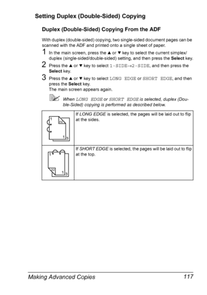 Page 129Making Advanced Copies 117 Setting Duplex (Double-Sided) Copying
Duplex (Double-Sided) Copying From the ADF
With duplex (double-sided) copying, two single-sided document pages can be 
scanned with the ADF and printed onto a single sheet of paper.
1In the main screen, press the + or , key to select the current simplex/
duplex (single-sided/double-sided) setting, and then press the Select key.
2Press the + or , key to select 1-SIDE→2-SIDE, and then press the 
Select key.
3Press the + or , key to select...