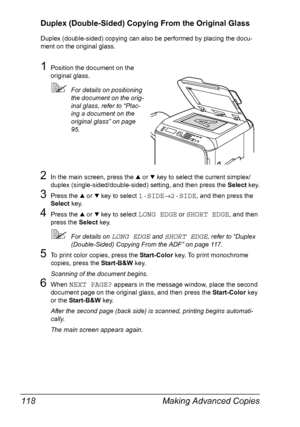 Page 130Making Advanced Copies 118
Duplex (Double-Sided) Copying From the Original Glass
Duplex (double-sided) copying can also be performed by placing the docu-
ment on the original glass.
1Position the document on the 
original glass.
For details on positioning 
the document on the orig-
inal glass, refer to “Plac-
ing a document on the 
original glass” on page 
95.
2In the main screen, press the + or , key to select the current simplex/
duplex (single-sided/double-sided) setting, and then press the Select...