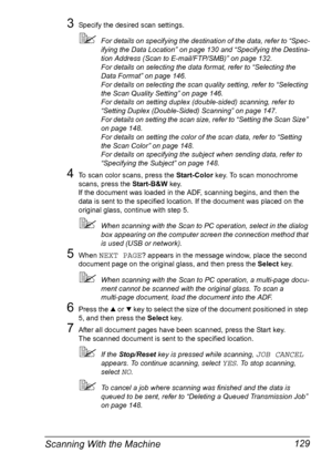 Page 141Scanning With the Machine 129
3Specify the desired scan settings.
For details on specifying the destination of the data, refer to “Spec-
ifying the Data Location” on page 130 and “Specifying the Destina-
tion Address (Scan to E-mail/FTP/SMB)” on page 132.
For details on selecting the data format, refer to “Selecting the 
Data Format” on page 146.
For details on selecting the scan quality setting, refer to “Selecting 
the Scan Quality Setting” on page 146.
For details on setting duplex (double-sided)...