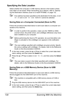 Page 142Scanning With the Machine 130
Specifying the Data Location
Select whether the computer or USB memory device is the location where 
scan data is to be saved. When transmitting via a network, refer to “Specify-
ing the Destination Address (Scan to E-mail/FTP/SMB)” on page 132.
If an address has been specified as the destination for the data, SCAN 
TO PC
 and SCAN TO USB MEMORY cannot be selected.
Saving Data on a Computer Connected (Scan to PC)
Follow the procedure described below to send scan data to a...