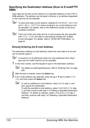 Page 144Scanning With the Machine 132
Specifying the Destination Address (Scan to E-mail/FTP/
SMB)
Scan data can be sent via the network to a specified address (e-mail, FTP or 
SMB address). The address can be typed in directly, or an address registered 
on the machine can be selected.
To send scan data via the network, settings for NETWORK SETTING 
and 
E-MAIL SETTING (when sending to an e-mail address) must 
be specified. For details, refer to the Reference Guide on the Docu-
mentation CD/DVD.
If the size of...