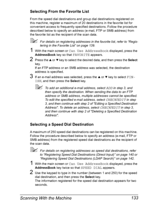 Page 145Scanning With the Machine 133
Selecting From the Favorite List
From the speed dial destinations and group dial destinations registered on 
this machine, register a maximum of 20 destinations in the favorite list for 
convenient access to frequently specified destinations. Follow the procedure 
described below to specify an address (e-mail, FTP or SMB address) from 
the favorite list as the recipient of the scan data.
For details on registering addresses in the favorite list, refer to “Regis-
tering in...