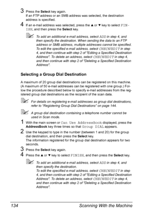 Page 146Scanning With the Machine 134
3Press the Select key again.
If an FTP address or an SMB address was selected, the destination 
address is specified.
4If an e-mail address was selected, press the + or , key to select FIN-
ISH
, and then press the Select key.
To add an additional e-mail address, select ADD in step 4, and 
then specify the destination. When sending the data to an FTP 
address or SMB address, multiple addresses cannot be specified.
To edit the specified e-mail address, select 
CHECK/EDIT in...