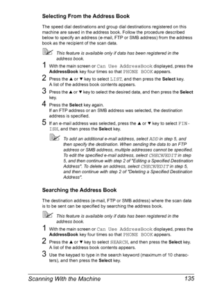 Page 147Scanning With the Machine 135
Selecting From the Address Book
The speed dial destinations and group dial destinations registered on this 
machine are saved in the address book. Follow the procedure described 
below to specify an address (e-mail, FTP or SMB address) from the address 
book as the recipient of the scan data.
This feature is available only if data has been registered in the 
address book.
1With the main screen or Can Use AddressBook displayed, press the 
AddressBook key four times so that...