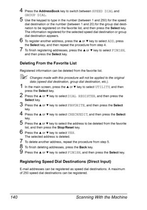 Page 152Scanning With the Machine 140
4Press the AddressBook key to switch between SPEED DIAL and 
GROUP DIAL.
5Use the keypad to type in the number (between 1 and 250) for the speed 
dial destination or the number (between 1 and 20) for the group dial desti-
nation to be registered on the favorite list, and then press the Select key.
The information registered for the selected speed dial destination or group 
dial destination appears.
6To register another address, press the + or , key to select ADD, press 
the...