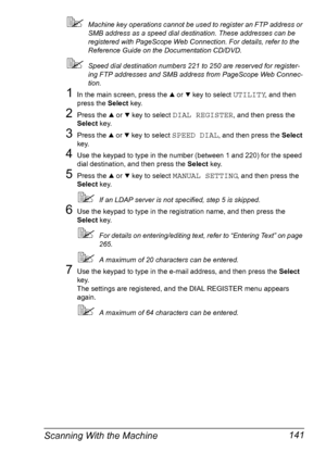 Page 153Scanning With the Machine 141
Machine key operations cannot be used to register an FTP address or 
SMB address as a speed dial destination. These addresses can be 
registered with PageScope Web Connection. For details, refer to the 
Reference Guide on the Documentation CD/DVD.
Speed dial destination numbers 221 to 250 are reserved for register-
ing FTP addresses and SMB address from PageScope Web Connec-
tion.
1In the main screen, press the + or , key to select UTILITY, and then 
press the Select key....