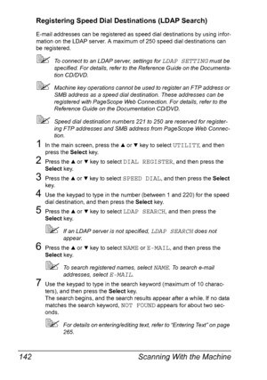 Page 154Scanning With the Machine 142
Registering Speed Dial Destinations (LDAP Search)
E-mail addresses can be registered as speed dial destinations by using infor-
mation on the LDAP server. A maximum of 250 speed dial destinations can 
be registered.
To connect to an LDAP server, settings for LDAP SETTING must be 
specified. For details, refer to the Reference Guide on the Documenta-
tion CD/DVD.
Machine key operations cannot be used to register an FTP address or 
SMB address as a speed dial destination....