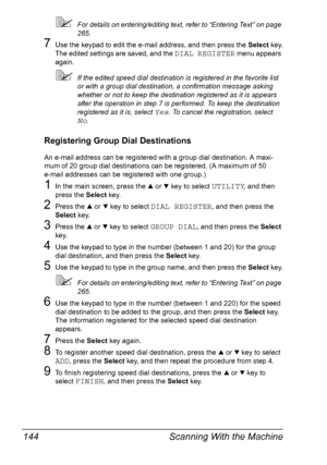 Page 156Scanning With the Machine 144
For details on entering/editing text, refer to “Entering Text” on page 
265.
7Use the keypad to edit the e-mail address, and then press the Select key.
The edited settings are saved, and the 
DIAL REGISTER menu appears 
again.
If the edited speed dial destination is registered in the favorite list 
or with a group dial destination, a confirmation message asking 
whether or not to keep the destination registered as it is appears 
after the operation in step 7 is performed....