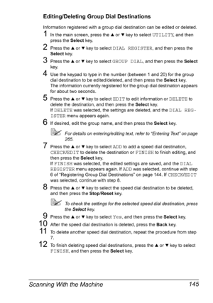 Page 157Scanning With the Machine 145
Editing/Deleting Group Dial Destinations
Information registered with a group dial destination can be edited or deleted.
1In the main screen, press the + or , key to select UTILITY, and then 
press the Select key.
2Press the + or , key to select DIAL REGISTER, and then press the 
Select key.
3Press the + or , key to select GROUP DIAL, and then press the Select 
key.
4Use the keypad to type in the number (between 1 and 20) for the group 
dial destination to be edited/deleted,...