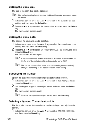 Page 160Scanning With the Machine 148
Setting the Scan Size
The size of the scan data can be specified.
The default setting is LETTER for USA and Canada, and A4 for other 
countries.
1In the main screen, press the + or , key to select the current scan size 
setting, and then press the Select key.
2Press the + or , key to select the desired size, and then press the Select 
key.
The main screen appears again.
Setting the Scan Color
The color of the scan data can be specified.
1In the main screen, press the + or ,...