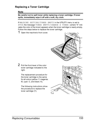 Page 167Replacing Consumables 155 Replacing a Toner Cartridge
Note
Be careful not to spill toner while replacing a toner cartridge. If toner 
spills, immediately wipe it off with a soft, dry cloth.
If 
MACHINE SETTING/TONER EMPTY in the UTILITY menu is set to 
STOP, the message TONER EMPTY/CHANGE X TONER (where “X” indi-
cates the color of the toner) appears when the toner cartridge is nearly empty. 
Follow the steps below to replace the toner cartridge.
1Open the machine’s front cover.
2Pull the front lever of...