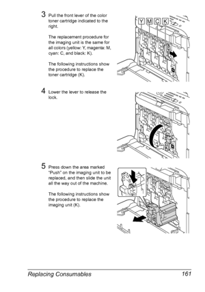 Page 173Replacing Consumables 161
3Pull the front lever of the color 
toner cartridge indicated to the 
right.
The replacement procedure for 
the imaging unit is the same for 
all colors (yellow: Y, magenta: M, 
cyan: C, and black: K).
The following instructions show 
the procedure to replace the 
toner cartridge (K).
4Lower the lever to release the 
lock.
5Press down the area marked 
“Push” on the imaging unit to be 
replaced, and then slide the unit 
all the way out of the machine. 
The following instructions...