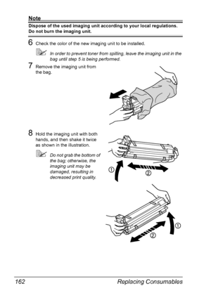 Page 174Replacing Consumables 162
Note
Dispose of the used imaging unit according to your local regulations.
Do not burn the imaging unit.
6Check the color of the new imaging unit to be installed.
In order to prevent toner from spilling, leave the imaging unit in the 
bag until step 5 is being performed.
7Remove the imaging unit from 
the bag.
8Hold the imaging unit with both 
hands, and then shake it twice 
as shown in the illustration.
Do not grab the bottom of 
the bag; otherwise, the 
imaging unit may be...