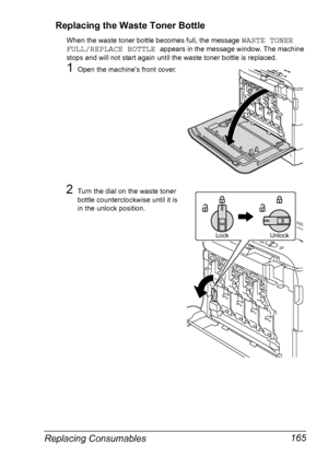 Page 177Replacing Consumables 165 Replacing the Waste Toner Bottle
When the waste toner bottle becomes full, the message WASTE TONER 
FULL/REPLACE BOTTLE 
appears in the message window. The machine 
stops and will not start again until the waste toner bottle is replaced.
1Open the machine’s front cover.
2Turn the dial on the waste toner 
bottle counterclockwise until it is 
in the unlock position.
Lock Unlock
Downloaded From ManualsPrinter.com Manuals 