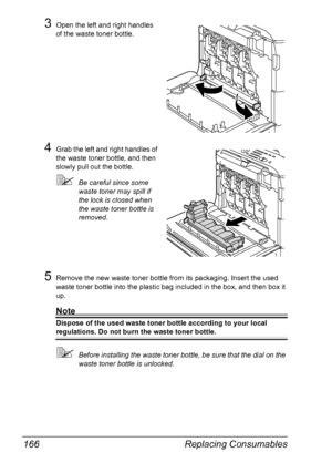 Page 178Replacing Consumables 166
3Open the left and right handles 
of the waste toner bottle.
4Grab the left and right handles of 
the waste toner bottle, and then 
slowly pull out the bottle.
Be careful since some 
waste toner may spill if 
the lock is closed when 
the waste toner bottle is 
removed.
5Remove the new waste toner bottle from its packaging. Insert the used 
waste toner bottle into the plastic bag included in the box, and then box it 
up.
Note
Dispose of the used waste toner bottle according to...