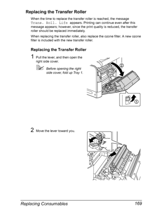 Page 181Replacing Consumables 169 Replacing the Transfer Roller
When the time to replace the transfer roller is reached, the message 
Trans. Roll. Life appears. Printing can continue even after this 
message appears; however, since the print quality is reduced, the transfer 
roller should be replaced immediately.
When replacing the transfer roller, also replace the ozone filter. A new ozone 
filter is included with the new transfer roller.
Replacing the Transfer Roller
1Pull the lever, and then open the 
right...