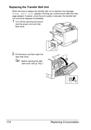 Page 186Replacing Consumables 174
Replacing the Transfer Belt Unit
When the time to replace the transfer belt unit is reached, the message 
Trans. Belt Life appears. Printing can continue even after this mes-
sage appears; however, since the print quality is reduced, the transfer belt 
unit should be replaced immediately.
1Turn off the machine and discon-
nect the power cord and inter-
face cover.
2Pull the lever, and then open the 
right side cover.
Before opening the right 
side cover, fold up Tray 1....