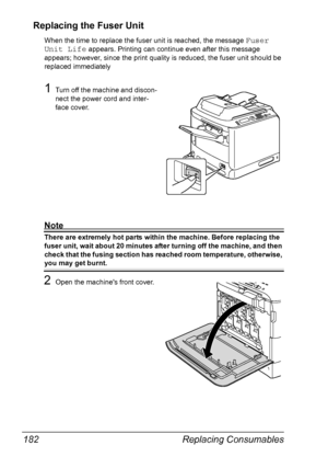 Page 194Replacing Consumables 182
Replacing the Fuser Unit
When the time to replace the fuser unit is reached, the message Fuser 
Unit Life
 appears. Printing can continue even after this message 
appears; however, since the print quality is reduced, the fuser unit should be 
replaced immediately
1Turn off the machine and discon-
nect the power cord and inter-
face cover.
Note
There are extremely hot parts within the machine. Before replacing the 
fuser unit, wait about 20 minutes after turning off the machine,...