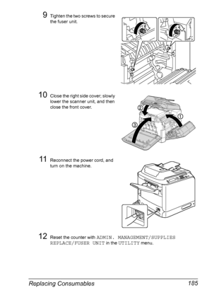 Page 197Replacing Consumables 185
9Tighten the two screws to secure 
the fuser unit. 
10Close the right side cover; slowly 
lower the scanner unit, and then 
close the front cover.
11Reconnect the power cord, and 
turn on the machine.
12Reset the counter with ADMIN. MANAGEMENT/SUPPLIES 
REPLACE/FUSER UNIT
 in the UTILITY menu.
Downloaded From ManualsPrinter.com Manuals 