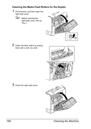 Page 208Cleaning the Machine 196
Cleaning the Media Feed Rollers for the Duplex
1Pull the lever, and then open the 
right-side cover.
Before opening the 
right-side cover, fold up 
Tray 1.
2Clean the feed rollers by wiping 
them with a soft, dry cloth.
3Close the right-side cover
Downloaded From ManualsPrinter.com Manuals 