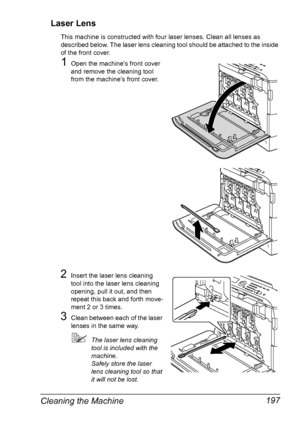 Page 209Cleaning the Machine 197 Laser Lens
This machine is constructed with four laser lenses. Clean all lenses as 
described below. The laser lens cleaning tool should be attached to the inside 
of the front cover.
1Open the machine’s front cover 
and remove the cleaning tool 
from the machine’s front cover.
 
2Insert the laser lens cleaning 
tool into the laser lens cleaning 
opening, pull it out, and then 
repeat this back and forth move-
ment 2 or 3 times.
3Clean between each of the laser 
lenses in the...