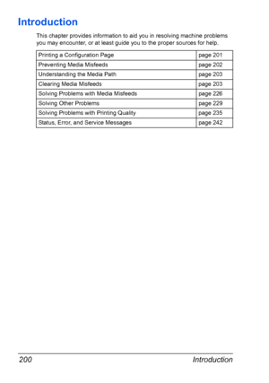 Page 212Introduction 200
Introduction
This chapter provides information to aid you in resolving machine problems 
you may encounter, or at least guide you to the proper sources for help. 
Printing a Configuration Page page 201
Preventing Media Misfeeds page 202
Understanding the Media Path page 203
Clearing Media Misfeeds page 203
Solving Problems with Media Misfeeds page 226
Solving Other Problems page 229
Solving Problems with Printing Quality page 235
Status, Error, and Service Messages page 242
Downloaded...
